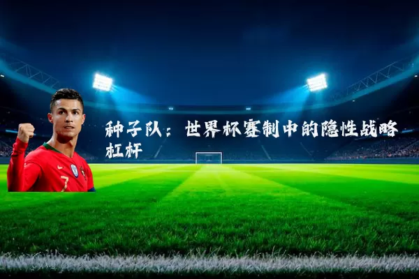 种子队：世界杯赛制中的隐性战略杠杆