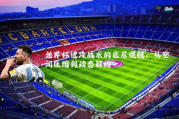 世界杯进攻战术的底层逻辑：从空间压缩到动态解构