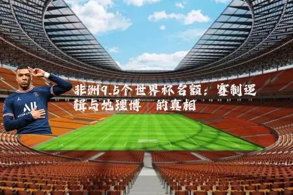 非洲9.5个世界杯名额:赛制逻辑与地理博弈的真相
