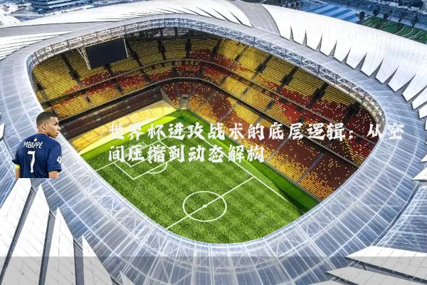 世界杯进攻战术的底层逻辑:从空间压缩到动态解构