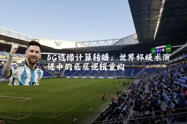 5G边缘计算转播:世界杯技术演进中的底层逻辑重构