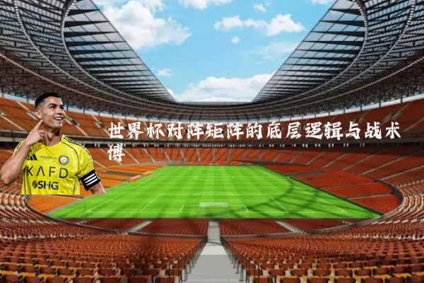 世界杯对阵矩阵的底层逻辑与战术博弈