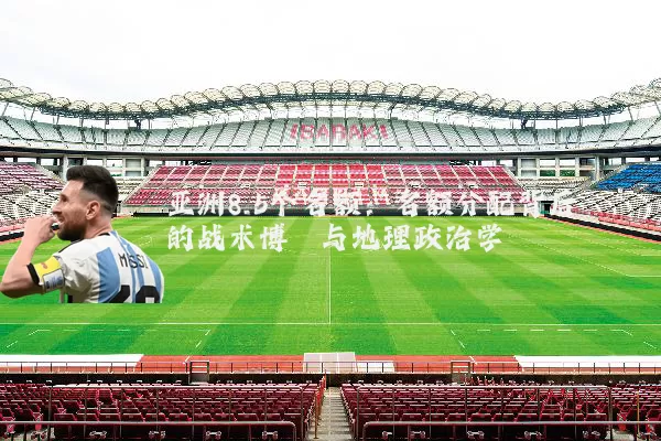 亚洲8.5个名额:名额分配背后的战术博弈与地理政治学